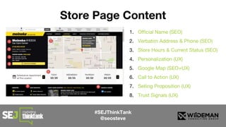 #SEJThinkTank
@seosteve
Store Page Content
1. Official Name (SEO)
2. Verbatim Address & Phone (SEO)
3. Store Hours & Current Status (SEO)
4. Personalization (UX)
5. Google Map (SEO+UX)
6. Call to Action (UX)
7. Selling Proposition (UX)
8. Trust Signals (UX)
 