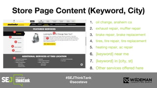 #SEJThinkTank
@seosteve
Store Page Content (Keyword, City)
1. oil change, anaheim ca
2. exhaust repair, muffler repair
3. brake repair, brake replacement
4. tires, tire repair, tire replacement
5. heating repair, ac repair
6. {keyword} near me
7. {keyword} in {city, st}
8. Other services offered here
 