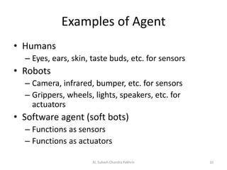 Examples of Agent
• Humans
– Eyes, ears, skin, taste buds, etc. for sensors
• Robots
– Camera, infrared, bumper, etc. for sensors
– Grippers, wheels, lights, speakers, etc. for
actuators
• Software agent (soft bots)
– Functions as sensors
– Functions as actuators
10AI, Subash Chandra Pakhrin
 