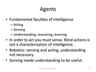 Agents
• Fundamental faculties of intelligence
– Acting
– Sensing
– Understanding, reasoning, learning
• In order to act you must sense. Blind actions is
not a characterization of intelligence.
• Robotics: sensing and acting, understanding
not necessary.
• Sensing needs understanding to be useful.
14AI, Subash Chandra Pakhrin
 