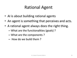 Rational Agent
• AI is about building rational agents
• An agent is something that perceives and acts.
• A rational agent always does the right thing.
– What are the functionalities (goals) ?
– What are the components ?
– How do we build them ?
16AI, Subash Chandra Pakhrin
 