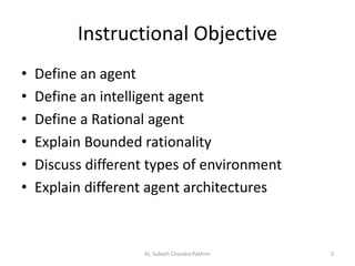 Instructional Objective
• Define an agent
• Define an intelligent agent
• Define a Rational agent
• Explain Bounded rationality
• Discuss different types of environment
• Explain different agent architectures
2AI, Subash Chandra Pakhrin
 