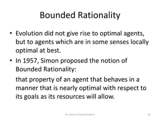 Bounded Rationality
• Evolution did not give rise to optimal agents,
but to agents which are in some senses locally
optimal at best.
• In 1957, Simon proposed the notion of
Bounded Rationality:
that property of an agent that behaves in a
manner that is nearly optimal with respect to
its goals as its resources will allow.
20AI, Subash Chandra Pakhrin
 
