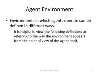 Agent Environment
• Environments in which agents operate can be
defined in different ways.
It is helpful to view the following definitions as
referring to the way the environment appears
from the point of view of the agent itself.
21AI, Subash Chandra Pakhrin
 