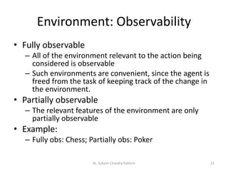 Environment: Observability
• Fully observable
– All of the environment relevant to the action being
considered is observable
– Such environments are convenient, since the agent is
freed from the task of keeping track of the change in
the environment.
• Partially observable
– The relevant features of the environment are only
partially observable
• Example:
– Fully obs: Chess; Partially obs: Poker
22AI, Subash Chandra Pakhrin
 