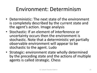 Environment: Determinism
• Deterministic: The next state of the environment
is completely described by the current state and
the agent’s action. Image analysis
• Stochastic: If an element of interference or
uncertainty occurs then the environment is
stochastic. Note that a deterministic yet partially
observable environment will appear to be
stochastic to the agent. Ludo
• Strategic: environment state wholly determined
by the preceding state and the actions of multiple
agents is called strategic. Chess
23AI, Subash Chandra Pakhrin
 