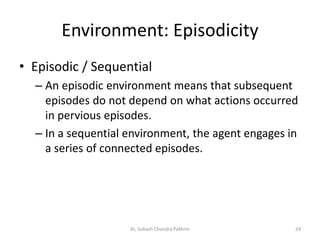 Environment: Episodicity
• Episodic / Sequential
– An episodic environment means that subsequent
episodes do not depend on what actions occurred
in pervious episodes.
– In a sequential environment, the agent engages in
a series of connected episodes.
24AI, Subash Chandra Pakhrin
 