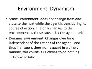 Environment: Dynamism
• Static Environment: does not change from one
state to the next while the agent is considering its
course of action. The only changes to the
environment as those caused by the agent itself
• Dynamic Environment: Changes over time
independent of the actions of the agent – and
thus if an agent does not respond in a timely
manner, this counts as a choice to do nothing
– Interactive tutor
25AI, Subash Chandra Pakhrin
 