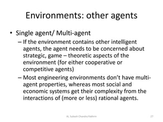 Environments: other agents
• Single agent/ Multi-agent
– If the environment contains other intelligent
agents, the agent needs to be concerned about
strategic, game – theoretic aspects of the
environment (for either cooperative or
competitive agents)
– Most engineering environments don’t have multi-
agent properties, whereas most social and
economic systems get their complexity from the
interactions of (more or less) rational agents.
27AI, Subash Chandra Pakhrin
 