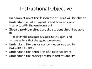 Instructional Objective
On completion of this lesson the student will be able to
• Understand what an agent is and how an agent
interacts with the environment.
• Given a problem situation, the student should be able
to
– Identify the percepts available to the agent and
– the actions that the agent can execute.
• Understand the performance measures used to
evaluate an agent
• Understand the definition of a rational agent
• Understand the concept of bounded rationality
3AI, Subash Chandra Pakhrin
 