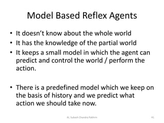 Model Based Reflex Agents
• It doesn’t know about the whole world
• It has the knowledge of the partial world
• It keeps a small model in which the agent can
predict and control the world / perform the
action.
• There is a predefined model which we keep on
the basis of history and we predict what
action we should take now.
AI, Subash Chandra Pakhrin 41
 