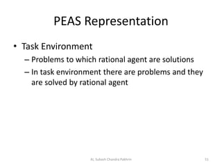 PEAS Representation
• Task Environment
– Problems to which rational agent are solutions
– In task environment there are problems and they
are solved by rational agent
AI, Subash Chandra Pakhrin 51
 