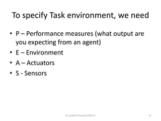 To specify Task environment, we need
• P – Performance measures (what output are
you expecting from an agent)
• E – Environment
• A – Actuators
• S - Sensors
AI, Subash Chandra Pakhrin 52
 
