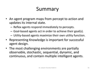 Summary
• An agent program maps from percept to action and
updates its internal state.
– Reflex agents respond immediately to percepts.
– Goal-based agents act in order to achieve their goal(s).
– Utility-based agents maximize their own utility function.
• Representing Knowledge is important for successful
agent design.
• The most challenging environments are partially
observable, stochastic, sequential, dynamic, and
continuous, and contain multiple intelligent agents.
56AI, Subash Chandra Pakhrin
 