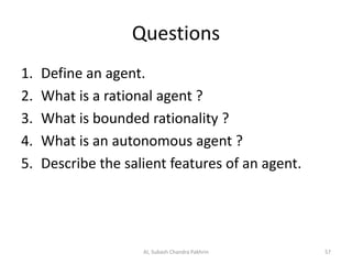 Questions
1. Define an agent.
2. What is a rational agent ?
3. What is bounded rationality ?
4. What is an autonomous agent ?
5. Describe the salient features of an agent.
57AI, Subash Chandra Pakhrin
 