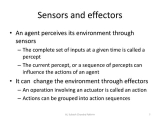 Sensors and effectors
• An agent perceives its environment through
sensors
– The complete set of inputs at a given time is called a
percept
– The current percept, or a sequence of percepts can
influence the actions of an agent
• It can change the environment through effectors
– An operation involving an actuator is called an action
– Actions can be grouped into action sequences
7AI, Subash Chandra Pakhrin
 