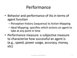 Performance
• Behavior and performance of IAs in terms of
agent function
– Perception history (sequence) to Action Mapping
– Ideal Mapping: specifies which actions an agent to
take at any point in time
• Performance measure: a subjective measure
to characterize how successful an agent is
(e.g., speed, power usage, accuracy, money,
etc)
9AI, Subash Chandra Pakhrin
 