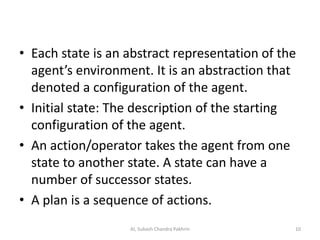 • Each state is an abstract representation of the
agent’s environment. It is an abstraction that
denoted a configuration of the agent.
• Initial state: The description of the starting
configuration of the agent.
• An action/operator takes the agent from one
state to another state. A state can have a
number of successor states.
• A plan is a sequence of actions.
10AI, Subash Chandra Pakhrin
 