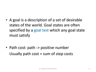• A goal is a description of a set of desirable
states of the world. Goal states are often
specified by a goal test which any goal state
must satisfy
• Path cost: path -> positive number
Usually path cost = sum of step costs
11AI, Subash Chandra Pakhrin
 