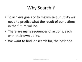Why Search ?
• To achieve goals or to maximize our utility we
need to predict what the result of our actions
in the future will be.
• There are many sequences of actions, each
with their own utility.
• We want to find, or search for, the best one.
AI, Subash Chandra Pakhrin 13
 