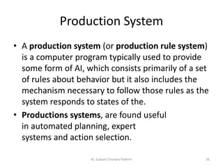 Production System
• A production system (or production rule system)
is a computer program typically used to provide
some form of AI, which consists primarily of a set
of rules about behavior but it also includes the
mechanism necessary to follow those rules as the
system responds to states of the.
• Productions systems, are found useful
in automated planning, expert
systems and action selection.
AI, Subash Chandra Pakhrin 26
 