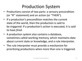Production System
• Productions consist of two parts: a sensory precondition
(or "IF" statement) and an action (or "THEN").
• If a production's precondition matches the current
state of the world, then the production is said to
be triggered. If a production's action is executed, it is said
to have fired.
• A production system also contains a database,
sometimes called working memory, which maintains data
about current state or knowledge, and a rule interpreter.
• The rule interpreter must provide a mechanism for
prioritizing productions when more than one is triggered.
AI, Subash Chandra Pakhrin 27
 