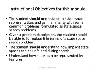 Instructional Objectives for this module
• The student should understand the state space
representation, and gain familiarity with some
common problems formulated as state space
search problems.
• Given a problem description, the student should
be able to formulate it in terms of a state space
search problem.
• The student should understand how implicit state
spaces can be unfolded during search.
• Understand how states can be represented by
features.
3AI, Subash Chandra Pakhrin
 