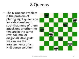 8 Queens
• The N Queens Problem
is the problem of
placing eight queens on
an N×N chessboard
such that none of them
attack one another (no
two are in the same
row, column, or
diagonal). Alongside
we can see the
arrangements of an
N=8 queen solution:
AI, Subash Chandra Pakhrin 38
 