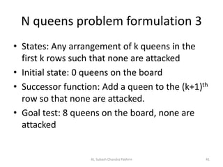 N queens problem formulation 3
• States: Any arrangement of k queens in the
first k rows such that none are attacked
• Initial state: 0 queens on the board
• Successor function: Add a queen to the (k+1)th
row so that none are attacked.
• Goal test: 8 queens on the board, none are
attacked
AI, Subash Chandra Pakhrin 41
 