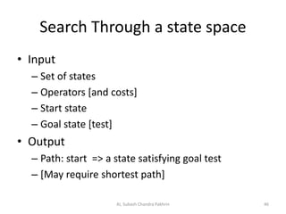 Search Through a state space
• Input
– Set of states
– Operators [and costs]
– Start state
– Goal state [test]
• Output
– Path: start => a state satisfying goal test
– [May require shortest path]
AI, Subash Chandra Pakhrin 46
 