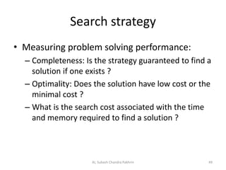 Search strategy
• Measuring problem solving performance:
– Completeness: Is the strategy guaranteed to find a
solution if one exists ?
– Optimality: Does the solution have low cost or the
minimal cost ?
– What is the search cost associated with the time
and memory required to find a solution ?
AI, Subash Chandra Pakhrin 49
 