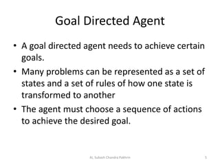 Goal Directed Agent
• A goal directed agent needs to achieve certain
goals.
• Many problems can be represented as a set of
states and a set of rules of how one state is
transformed to another
• The agent must choose a sequence of actions
to achieve the desired goal.
5AI, Subash Chandra Pakhrin
 
