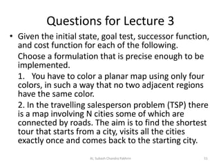 Questions for Lecture 3
• Given the initial state, goal test, successor function,
and cost function for each of the following.
Choose a formulation that is precise enough to be
implemented.
1. You have to color a planar map using only four
colors, in such a way that no two adjacent regions
have the same color.
2. In the travelling salesperson problem (TSP) there
is a map involving N cities some of which are
connected by roads. The aim is to find the shortest
tour that starts from a city, visits all the cities
exactly once and comes back to the starting city.
AI, Subash Chandra Pakhrin 51
 