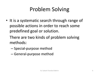 Problem Solving
• It is a systematic search through range of
possible actions in order to reach some
predefined goal or solution.
There are two kinds of problem solving
methods:
– Special-purpose method
– General-purpose method
AI, Subash Chandra Pakhrin 6
 