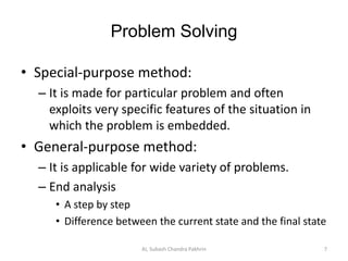 Problem Solving
• Special-purpose method:
– It is made for particular problem and often
exploits very specific features of the situation in
which the problem is embedded.
• General-purpose method:
– It is applicable for wide variety of problems.
– End analysis
• A step by step
• Difference between the current state and the final state
AI, Subash Chandra Pakhrin 7
 