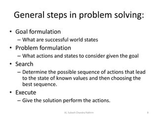 General steps in problem solving:
• Goal formulation
– What are successful world states
• Problem formulation
– What actions and states to consider given the goal
• Search
– Determine the possible sequence of actions that lead
to the state of known values and then choosing the
best sequence.
• Execute
– Give the solution perform the actions.
AI, Subash Chandra Pakhrin 8
 