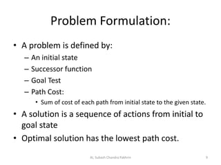 Problem Formulation:
• A problem is defined by:
– An initial state
– Successor function
– Goal Test
– Path Cost:
• Sum of cost of each path from initial state to the given state.
• A solution is a sequence of actions from initial to
goal state
• Optimal solution has the lowest path cost.
AI, Subash Chandra Pakhrin 9
 