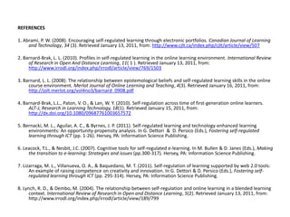 REFERENCES 1. Abrami, P. W. (2008). Encouraging self-regulated learning through electronic portfolios.Canadian Journal of Learning and Technology, 34 (3). Retrieved January 13, 2011, from: http://www.cjlt.ca/index.php/cjlt/article/view/507 2. Barnard-Brak, L. L. (2010). Profiles in self-regulated learning in the online learning environment.International Review of Research in Open And Distance Learning, 11( 1 ). Retrieved January 13, 2011, from: http://www.irrodl.org/index.php/irrodl/article/view/769/1503 3. Barnard, L. L. (2008). The relationship between epistemological beliefs and self-regulated learning skills in the online course environment.Merlot Journal of Online Learning and Teaching, 4(3). Retrieved January 16, 2011, from: http://jolt.merlot.org/vol4no3/barnard_0908.pdf 4. Barnard-Brak, L.L., Paton, V. O., & Lan, W. Y. (2010). Self-regulation across time of first-generation online learners. ALT-J, Research in Learning Technology, 18(1). Retrieved January 15, 2011, from: http://dx.doi.org/10.1080/09687761003657572  5. Bernacki, M. L., Aguilar, A. C., & Byrnes, J. P. (2011). Self-regulated learning and technology-enhanced learning environments: An opportunity-propensity analysis. In G. Dettori  &  D. Persico (Eds.), Fostering self-regulated learning through ICT (pp. 1-26). Hersey, PA: Information Science Publishing. 6. Leacock, T.L., & Nesbit, J.C. (2007). Cognitive tools for self-regulated e-learning. In M. Bullen & D. Janes (Eds.), Making the transition to e-learning: Strategies and issues (pp.300-317). Hersey, PA:Information Science Publishing. 7. Lizarraga, M. L., Villanueva, O. A., & Baquedano, M. T. (2011). Self-regulation of learning supported by web 2.0 tools: An example of raising competence on creativity and innovation. In G. Dettori & D. Persico (Eds.), Fostering self-regulated learning through ICT (pp. 295-314). Hersey, PA: Information Science Publishing. 8. Lynch, R. D., & Dembo, M. (2004). The relationship between self-regulation and online learning in a blended learning context.International Review of Research in Open and Distance Learning, 5(2). Retrieved January 13, 2011, from:  http://www.irrodl.org/index.php/irrodl/article/view/189/799 