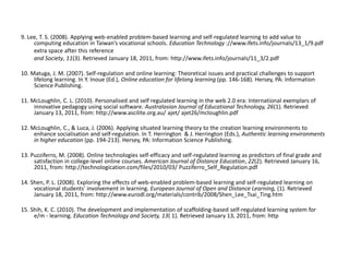 9. Lee, T. S. (2008). Applying web-enabled problem-based learning and self-regulated learning to add value to computing education in Taiwan’s vocational schools.Education Technology ://www.ifets.info/journals/13_1/9.pdf         extra space after this reference         and Society, 11(3). Retrieved January 18, 2011, from: http://www.ifets.info/journals/11_3/2.pdf  10. Matuga, J. M. (2007). Self-regulation and online learning: Theoretical issues and practical challenges to support lifelong learning. In Y. Inoue (Ed.), Online education for lifelong learning (pp. 146-168). Hersey, PA: Information Science Publishing. 11. McLoughlin, C. L. (2010). Personalised and self regulated learning in the web 2.0 era: International exemplars of innovative pedagogy using social software.Australasian Journal of Educational Technology, 26(1). Retrieved January 13, 2011, from: http://www.ascilite.org.au/ ajet/ ajet26/mcloughlin.pdf 12. McLoughlin, C., & Luca, J. (2006). Applying situated learning theory to the creation learning environments to enhance socialisation and self-regulation. In T. Herrington  & J. Herrington (Eds.), Authentic learning environments in higher education (pp. 194-213). Hersey, PA: Information Science Publishing. 13. Puzziferro, M. (2008). Online technologies self-efficacy and self-regulated learning as predictors of final grade and satisfaction in college-level online courses.American Journal of Distance Education, 22(2). Retrieved January 16, 2011, from: http://technologication.com/files/2010/03/ Puzziferro_Self_Regulation.pdf 14. Shen, P. L. (2008). Exploring the effects of web-enabled problem-based learning and self-regulated learning on vocational students' involvement in learning.European Journal of Open and Distance Learning, (1). Retrieved January 18, 2011, from: http://www.eurodl.org/materials/contrib/2008/Shen_Lee_Tsai_Ting.htm 15. Shih, K. C. (2010). The development and implementation of scaffolding-based self-regulated learning system for e/m - learning.Education Technology and Society, 13( 1). Retrieved January 13, 2011, from: http