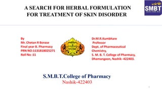A SEARCH FOR HERBAL FORMULATION
FOR TREATMENT OF SKIN DISORDER
Dr.M.R.Kumbhare
Professor
Dept. of Pharmaceutical
Chemistry,
S. M. B. T. College of Pharmacy,
Dhamangaon, Nashik -422403.
By
Mr. Chetan R Borase
Final year B. Pharmacy
PRN NO:1131818025271
Roll No :11
1
 