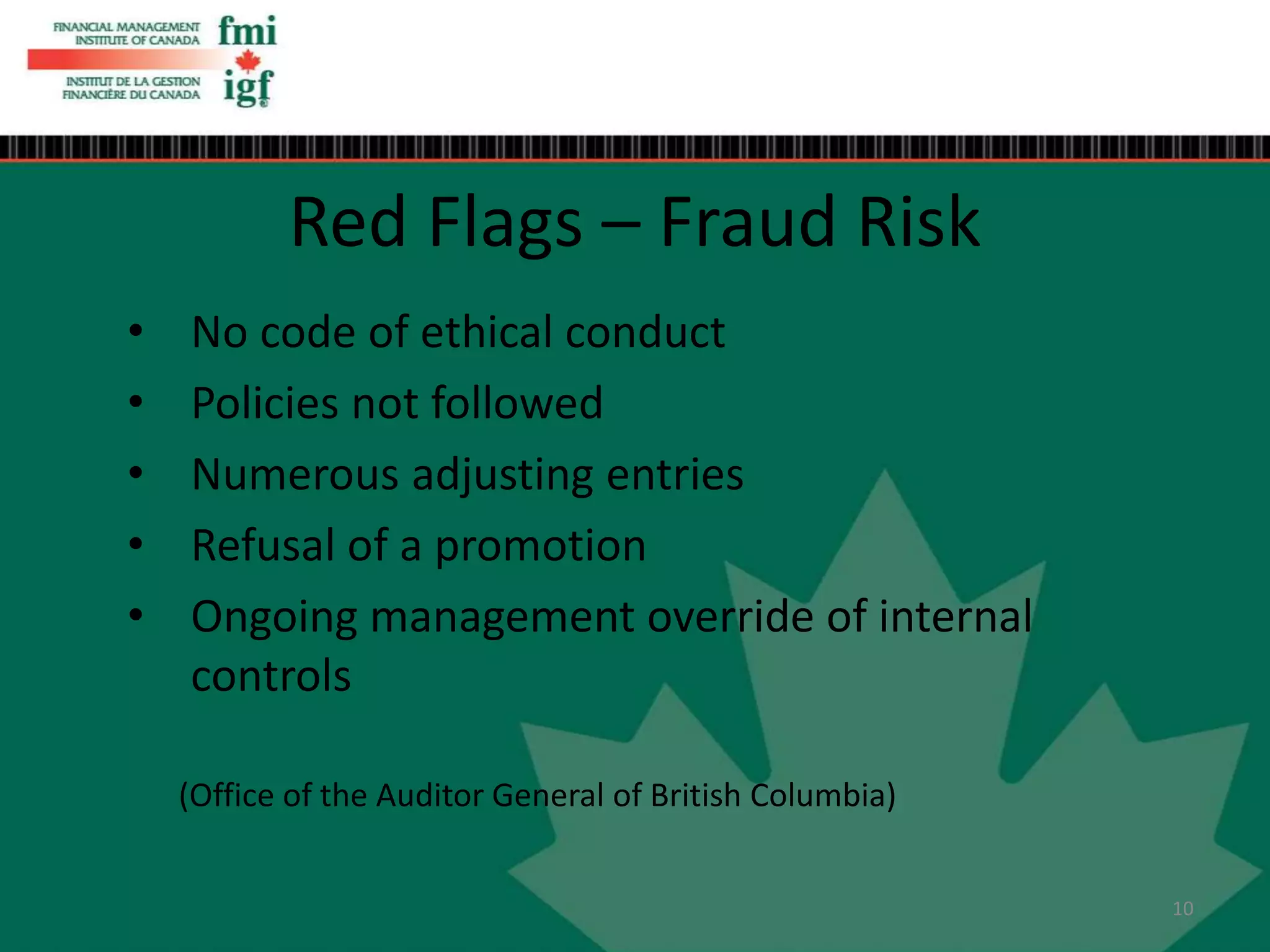 • No code of ethical conduct
• Policies not followed
• Numerous adjusting entries
• Refusal of a promotion
• Ongoing management override of internal
controls
Red Flags – Fraud Risk
(Office of the Auditor General of British Columbia)
10
 