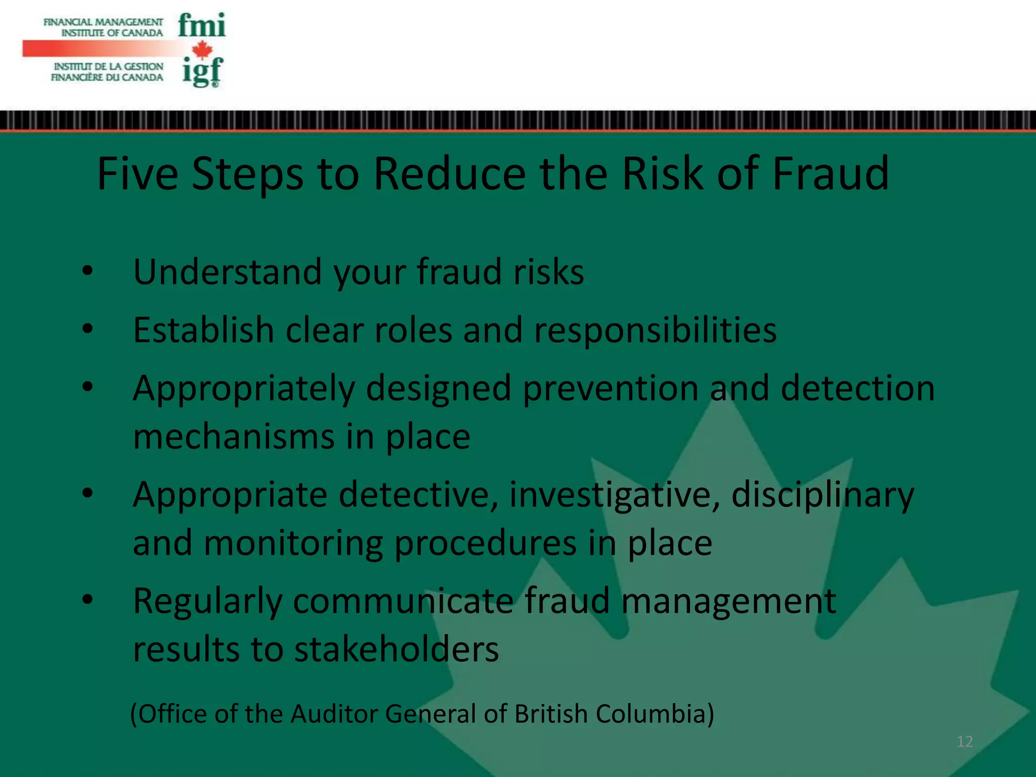 • Understand your fraud risks
• Establish clear roles and responsibilities
• Appropriately designed prevention and detection
mechanisms in place
• Appropriate detective, investigative, disciplinary
and monitoring procedures in place
• Regularly communicate fraud management
results to stakeholders
Five Steps to Reduce the Risk of Fraud
(Office of the Auditor General of British Columbia)
12
 