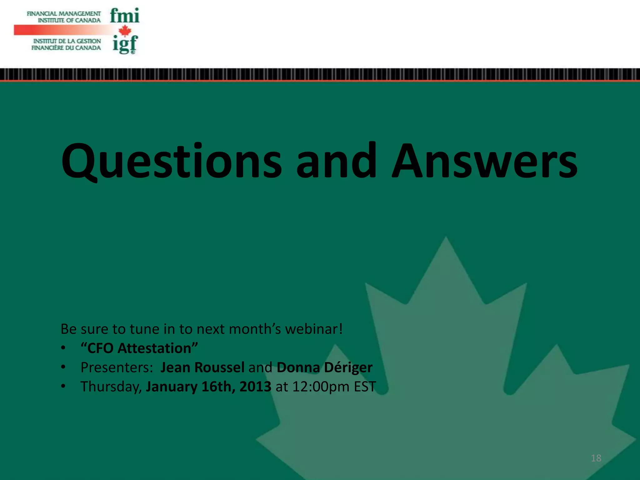 Questions and Answers
Be sure to tune in to next month’s webinar!
• “CFO Attestation”
• Presenters: Jean Roussel and Donna Dériger
• Thursday, January 16th, 2013 at 12:00pm EST
18
 