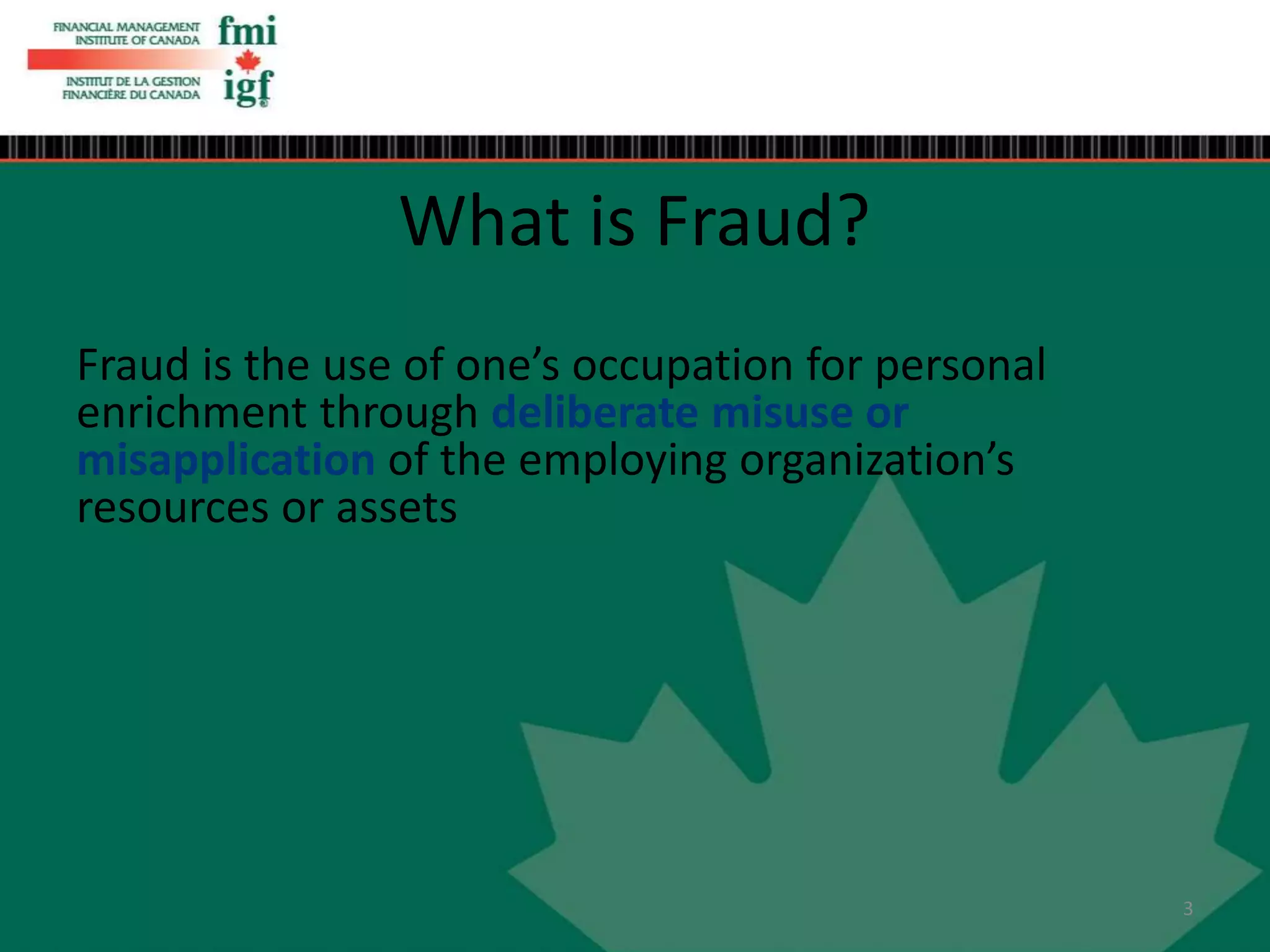 What is Fraud?
Fraud is the use of one’s occupation for personal
enrichment through deliberate misuse or
misapplication of the employing organization’s
resources or assets
3
 