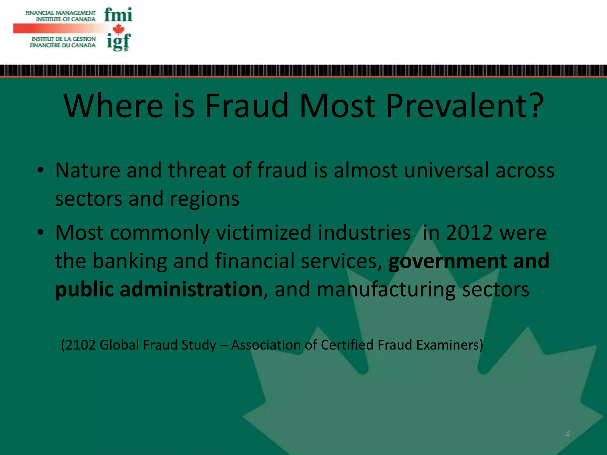 • Nature and threat of fraud is almost universal across
sectors and regions
• Most commonly victimized industries in 2012 were
the banking and financial services, government and
public administration, and manufacturing sectors
(2102 Global Fraud Study – Association of Certified Fraud Examiners)
Where is Fraud Most Prevalent?
4
 