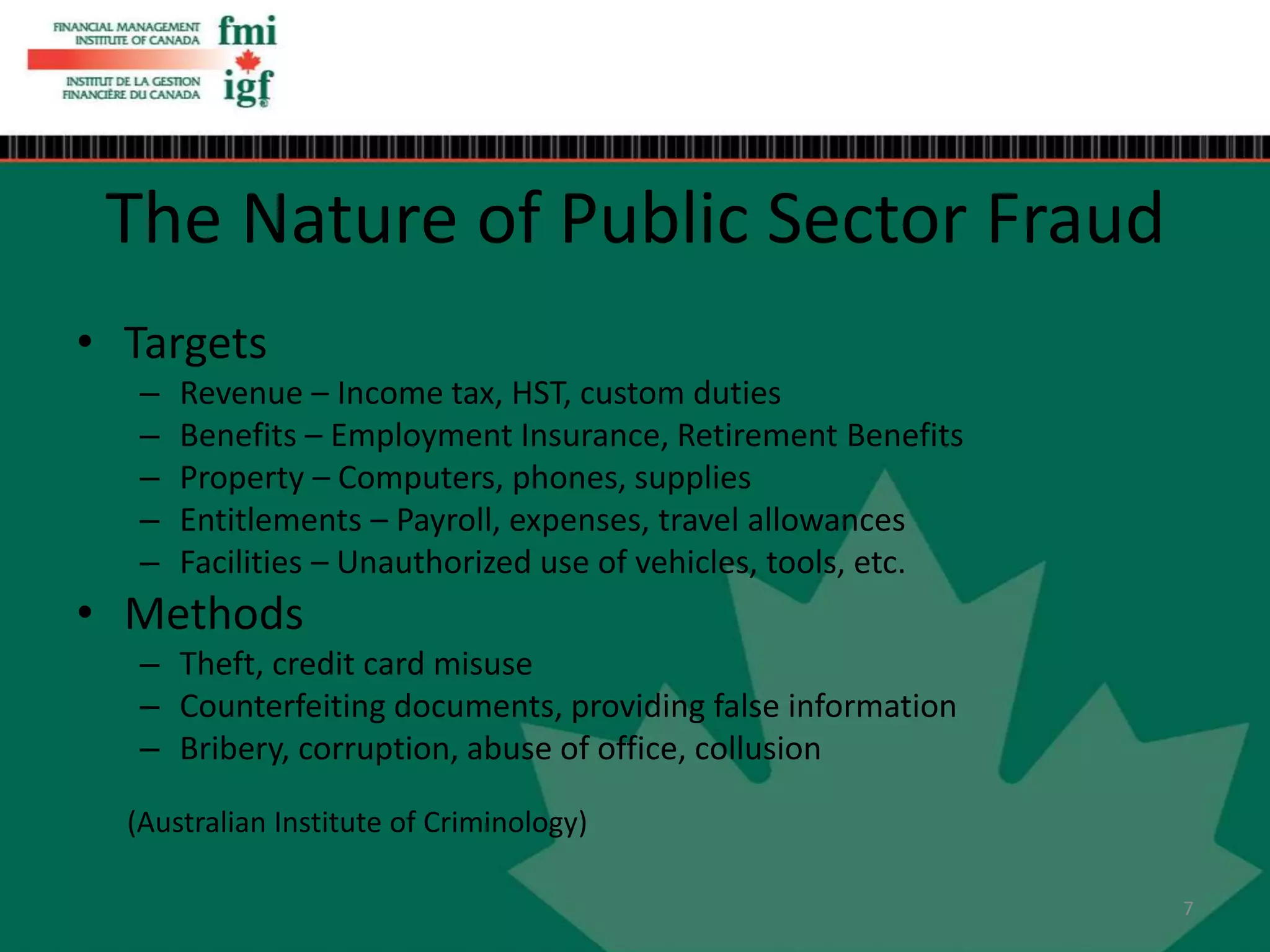 • Targets
– Revenue – Income tax, HST, custom duties
– Benefits – Employment Insurance, Retirement Benefits
– Property – Computers, phones, supplies
– Entitlements – Payroll, expenses, travel allowances
– Facilities – Unauthorized use of vehicles, tools, etc.
• Methods
– Theft, credit card misuse
– Counterfeiting documents, providing false information
– Bribery, corruption, abuse of office, collusion
(Australian Institute of Criminology)
The Nature of Public Sector Fraud
7
 