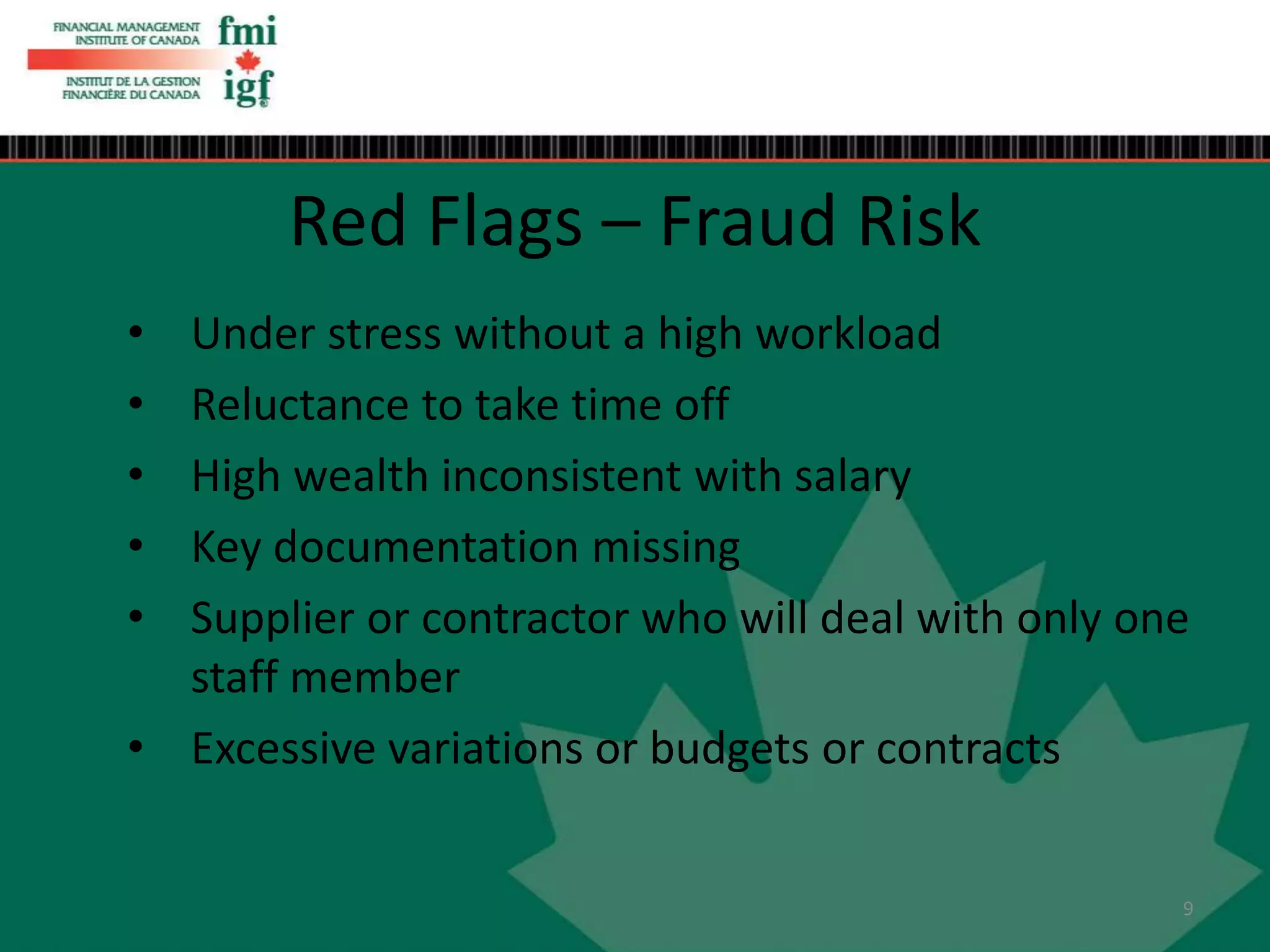• Under stress without a high workload
• Reluctance to take time off
• High wealth inconsistent with salary
• Key documentation missing
• Supplier or contractor who will deal with only one
staff member
• Excessive variations or budgets or contracts
Red Flags – Fraud Risk
9
 