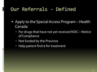 Our Referrals - Defined
 Apply to the Special Access Program – Health
Canada
 For drugs that have not yet received NOC – Notice
of Compliance
 Not funded by the Province
 Help patient find $ for treatment
10
 