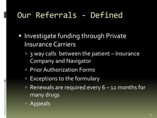 Our Referrals - Defined
 Investigate funding through Private
Insurance Carriers
 3 way calls between the patient – Insurance
Company and Navigator
 Prior Authorization Forms
 Exceptions to the formulary
 Renewals are required every 6 – 12 months for
many drugs
 Appeals
11
 