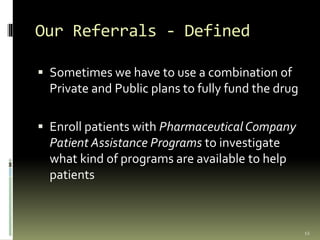 Our Referrals - Defined
 Sometimes we have to use a combination of
Private and Public plans to fully fund the drug
 Enroll patients with Pharmaceutical Company
Patient Assistance Programs to investigate
what kind of programs are available to help
patients
12
 